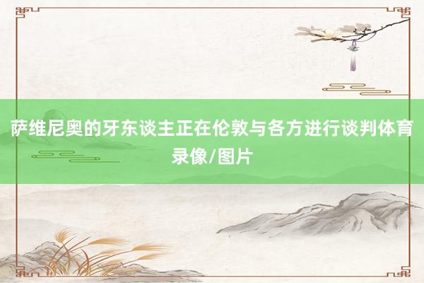 萨维尼奥的牙东谈主正在伦敦与各方进行谈判体育录像/图片