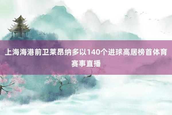 上海海港前卫莱昂纳多以140个进球高居榜首体育赛事直播