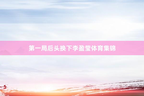 第一局后头换下李盈莹体育集锦