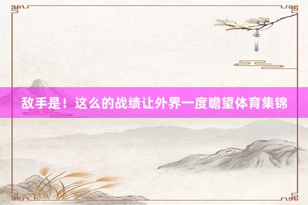 敌手是！这么的战绩让外界一度瞻望体育集锦