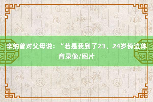 辛纳曾对父母说：“若是我到了23、24岁傍边体育录像/图片