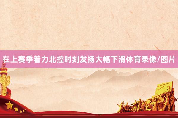 在上赛季着力北控时刻发扬大幅下滑体育录像/图片