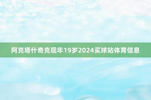 阿克塔什奇克现年19岁2024买球站体育信息