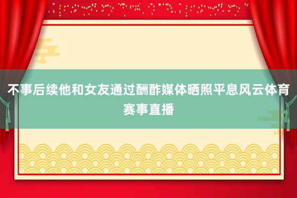 不事后续他和女友通过酬酢媒体晒照平息风云体育赛事直播