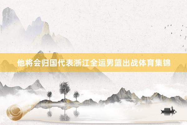 他将会归国代表浙江全运男篮出战体育集锦