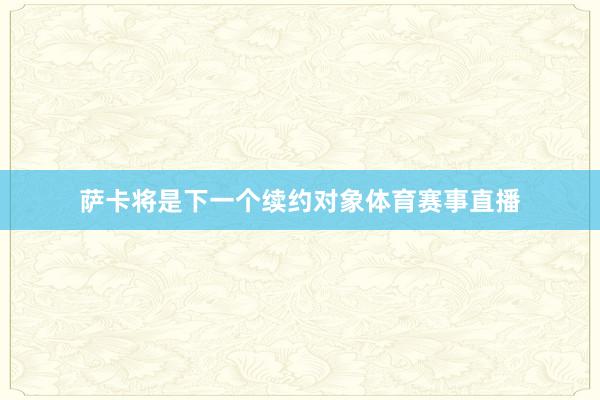 萨卡将是下一个续约对象体育赛事直播