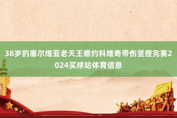 38岁的塞尔维亚老天王德约科维奇带伤坚捏完赛2024买球站体育信息