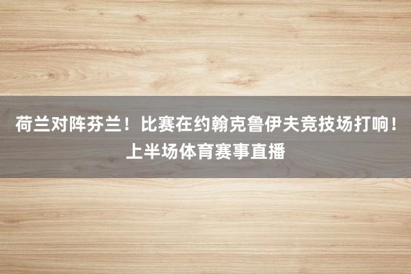 荷兰对阵芬兰！比赛在约翰克鲁伊夫竞技场打响！上半场体育赛事直播