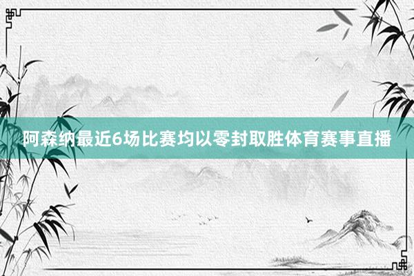 阿森纳最近6场比赛均以零封取胜体育赛事直播
