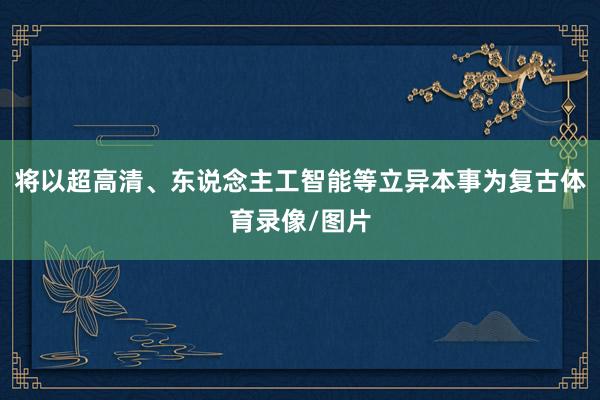 将以超高清、东说念主工智能等立异本事为复古体育录像/图片