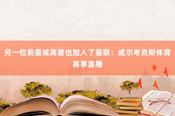 另一位前曼城高管也加入了曼联：威尔考克斯体育赛事直播