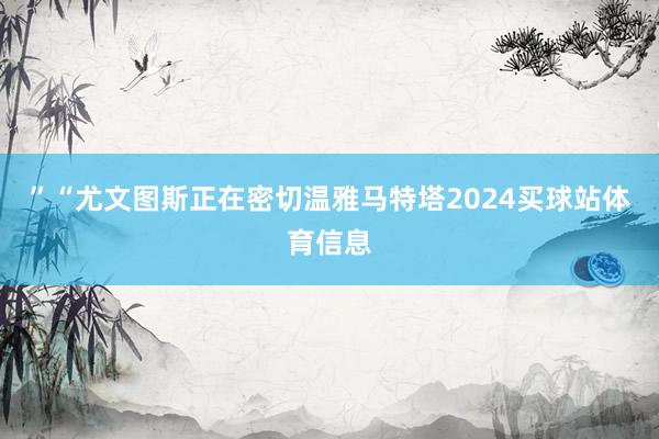 ”“尤文图斯正在密切温雅马特塔2024买球站体育信息