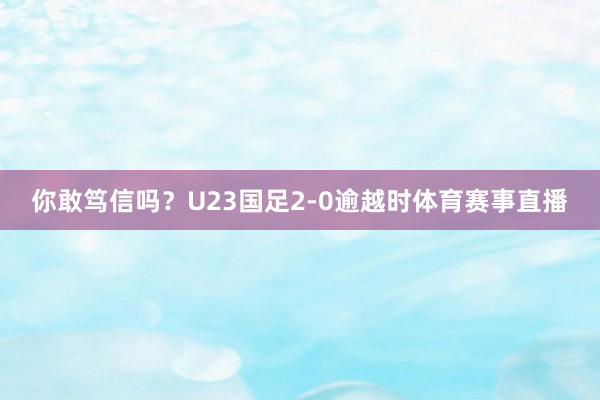 你敢笃信吗？U23国足2-0逾越时体育赛事直播