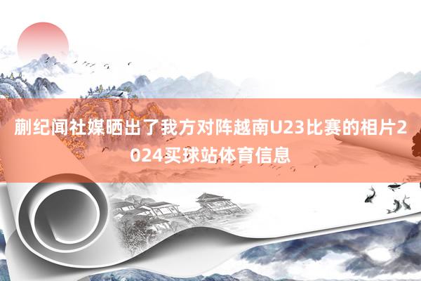 蒯纪闻社媒晒出了我方对阵越南U23比赛的相片2024买球站体育信息