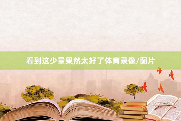 看到这少量果然太好了体育录像/图片