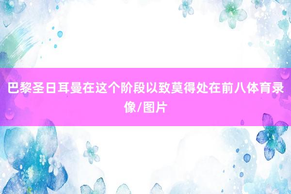 巴黎圣日耳曼在这个阶段以致莫得处在前八体育录像/图片