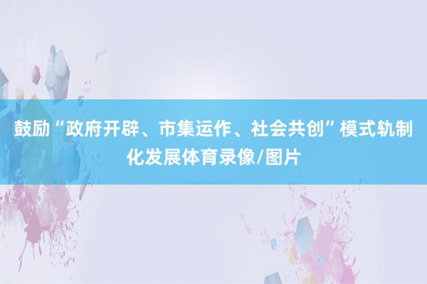 鼓励“政府开辟、市集运作、社会共创”模式轨制化发展体育录像/图片