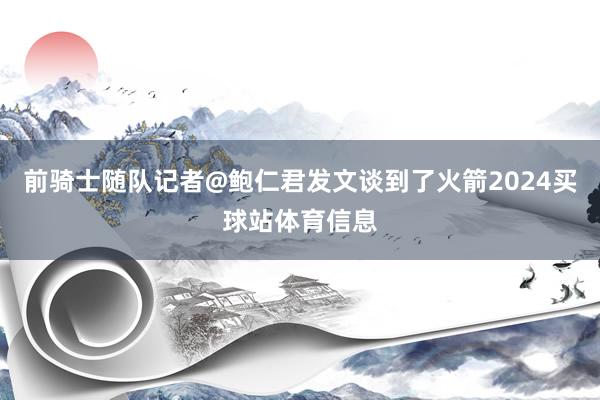 前骑士随队记者@鲍仁君发文谈到了火箭2024买球站体育信息