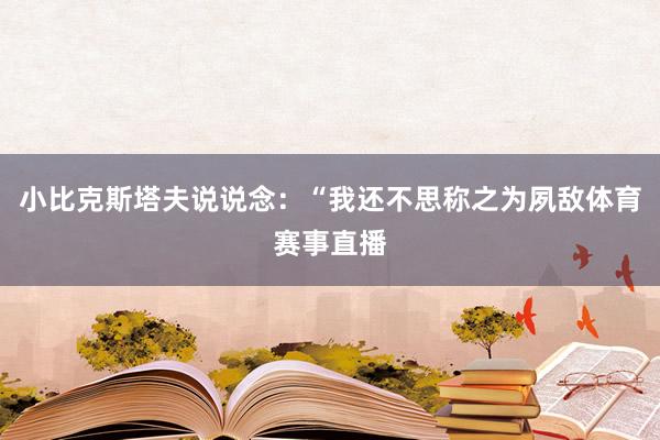 小比克斯塔夫说说念：“我还不思称之为夙敌体育赛事直播