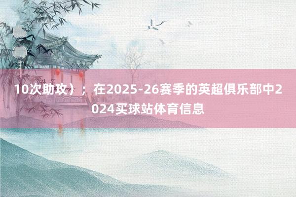 10次助攻）；在2025-26赛季的英超俱乐部中2024买球站体育信息