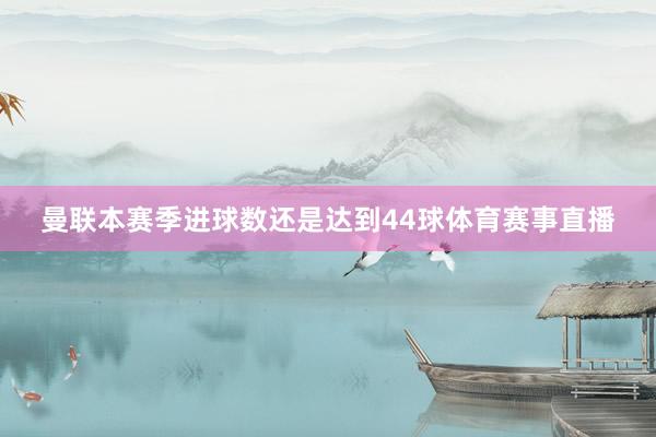 曼联本赛季进球数还是达到44球体育赛事直播