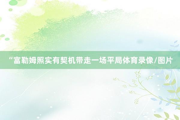 “富勒姆照实有契机带走一场平局体育录像/图片