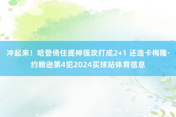 冲起来！哈登倚住提神强攻打成2+1 还造卡梅隆·约翰逊第4犯2024买球站体育信息