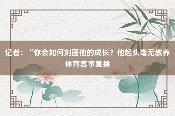 记者：“你会如何刻画他的成长？他起头毫无教养体育赛事直播