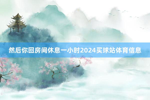 然后你回房间休息一小时2024买球站体育信息
