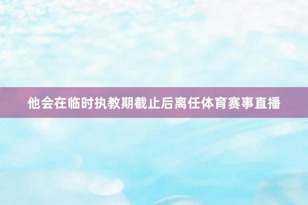 他会在临时执教期截止后离任体育赛事直播