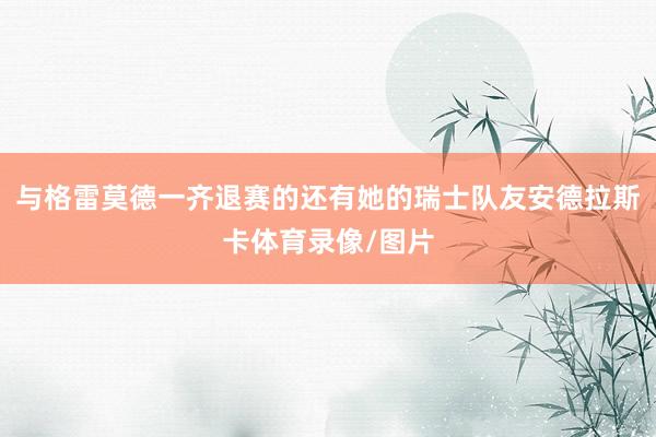 与格雷莫德一齐退赛的还有她的瑞士队友安德拉斯卡体育录像/图片
