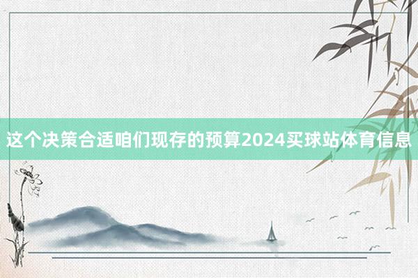这个决策合适咱们现存的预算2024买球站体育信息