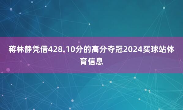 蒋林静凭借428.10分的高分夺冠2024买球站体育信息
