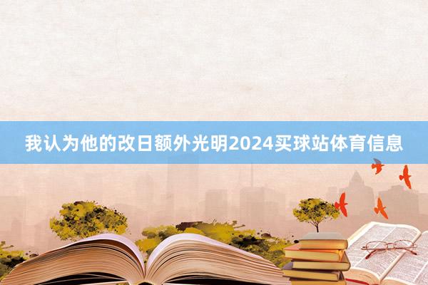 我认为他的改日额外光明2024买球站体育信息