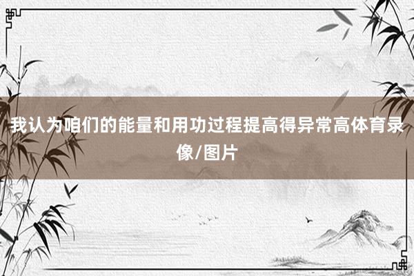 我认为咱们的能量和用功过程提高得异常高体育录像/图片