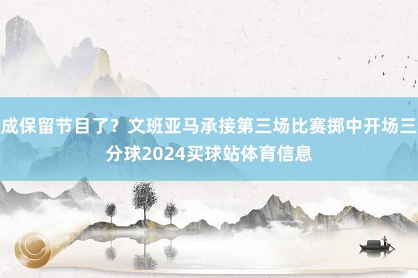 成保留节目了？文班亚马承接第三场比赛掷中开场三分球2024买球站体育信息