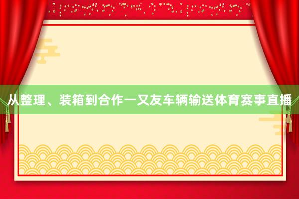 从整理、装箱到合作一又友车辆输送体育赛事直播