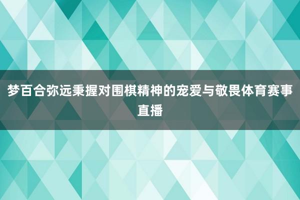 梦百合弥远秉握对围棋精神的宠爱与敬畏体育赛事直播