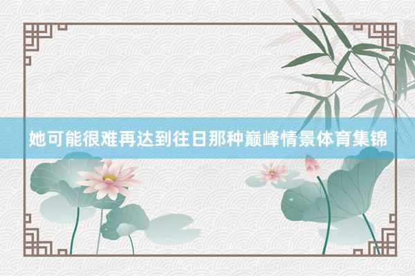 她可能很难再达到往日那种巅峰情景体育集锦