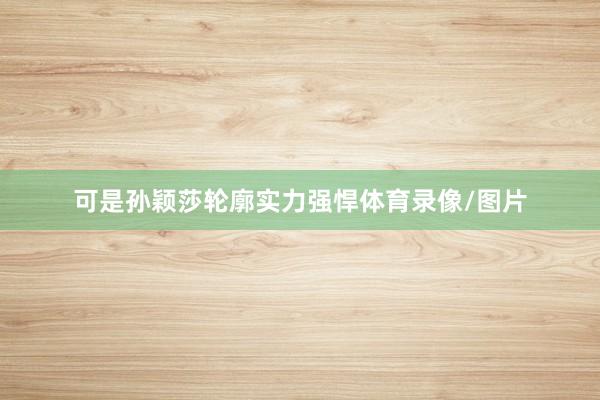 可是孙颖莎轮廓实力强悍体育录像/图片