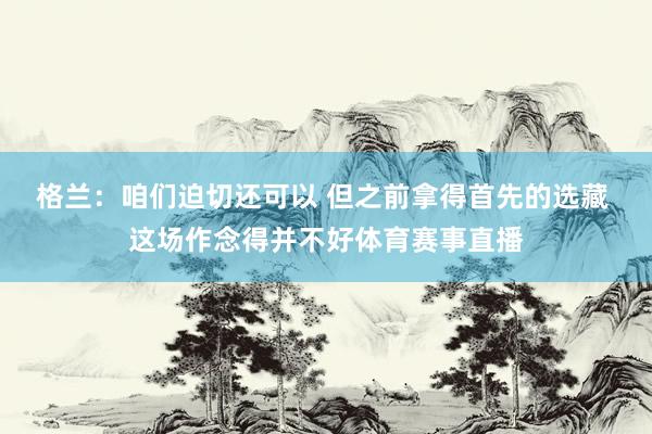 格兰：咱们迫切还可以 但之前拿得首先的选藏 这场作念得并不好体育赛事直播