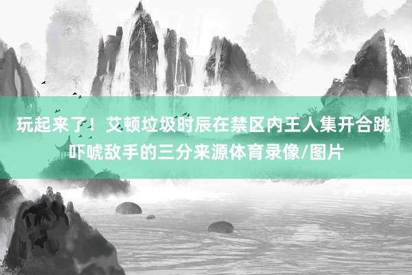 玩起来了！艾顿垃圾时辰在禁区内王人集开合跳 吓唬敌手的三分来源体育录像/图片