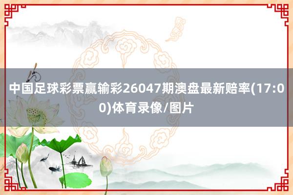 中国足球彩票赢输彩26047期澳盘最新赔率(17:00)体育录像/图片