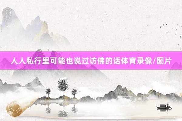 人人私行里可能也说过访佛的话体育录像/图片