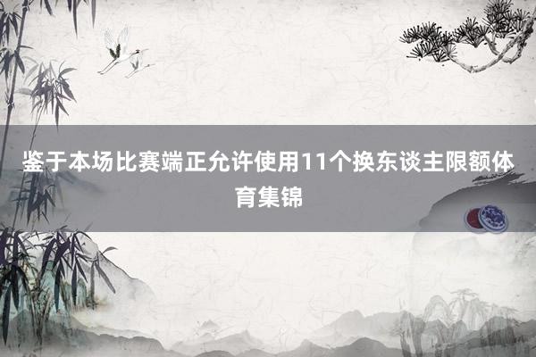 鉴于本场比赛端正允许使用11个换东谈主限额体育集锦