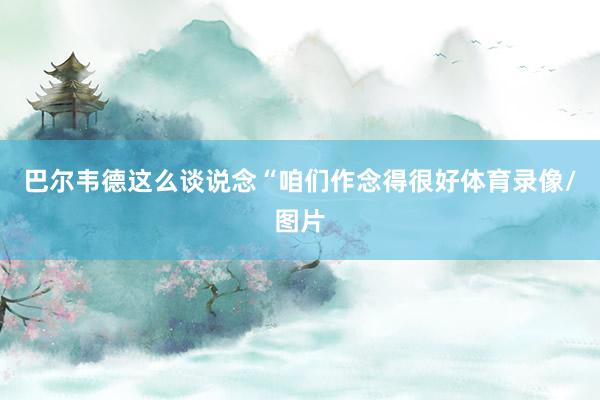巴尔韦德这么谈说念“咱们作念得很好体育录像/图片