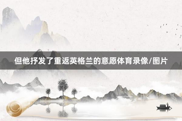 但他抒发了重返英格兰的意愿体育录像/图片