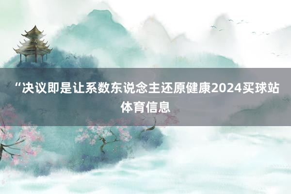 “决议即是让系数东说念主还原健康2024买球站体育信息