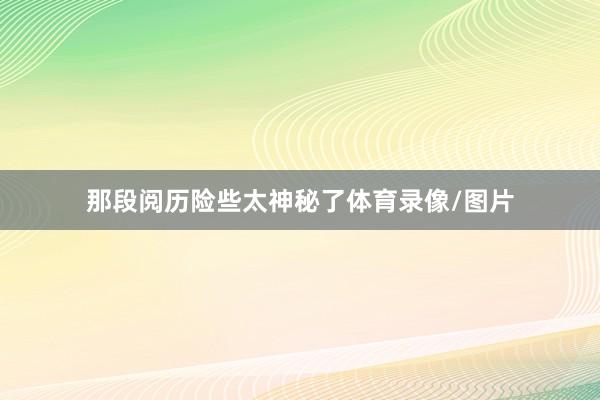 那段阅历险些太神秘了体育录像/图片