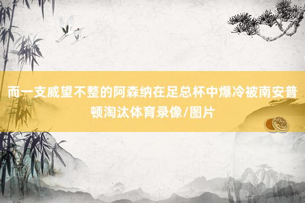 而一支威望不整的阿森纳在足总杯中爆冷被南安普顿淘汰体育录像/图片